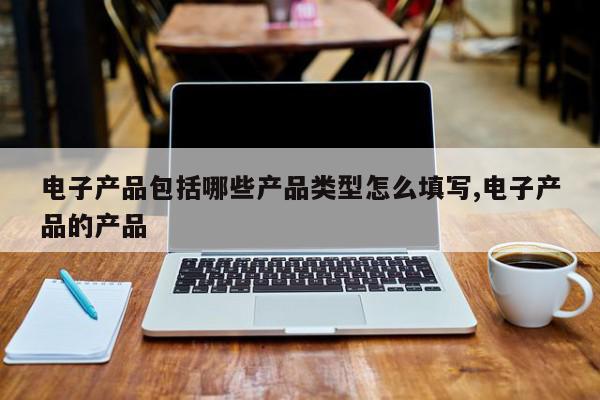电子产品包括哪些产品类型怎么填写,电子产品的产品