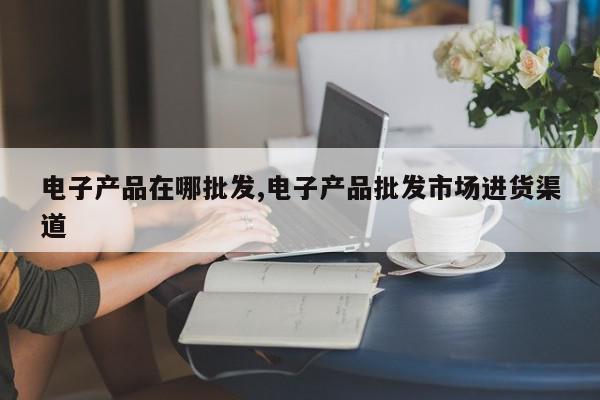 电子产品在哪批发,电子产品批发市场进货渠道