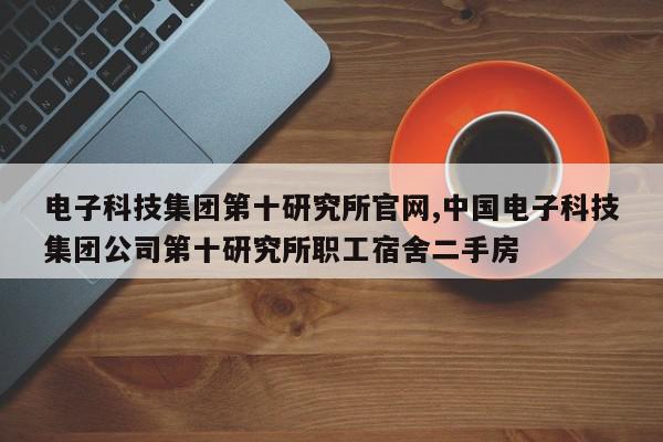电子科技集团第十研究所官网,中国电子科技集团公司第十研究所职工宿舍二手房