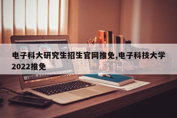 电子科大研究生招生官网推免,电子科技大学2022推免