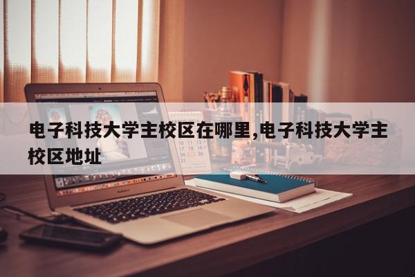 电子科技大学主校区在哪里,电子科技大学主校区地址