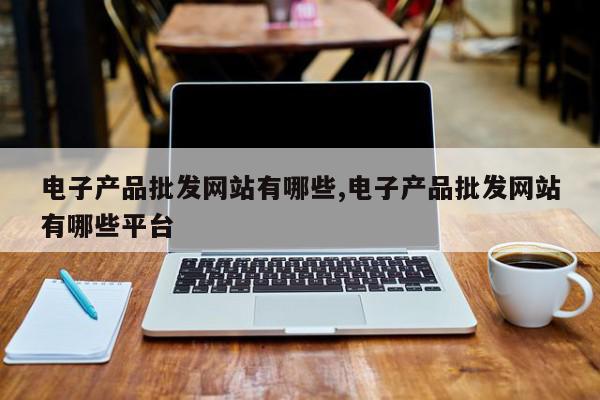 电子产品批发网站有哪些,电子产品批发网站有哪些平台