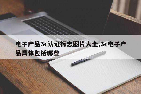 电子产品3c认证标志图片大全,3c电子产品具体包括哪些