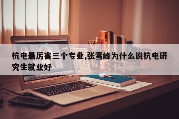 杭电最厉害三个专业,张雪峰为什么说杭电研究生就业好