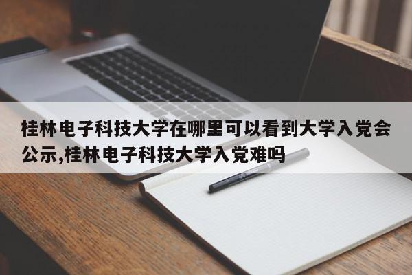 桂林电子科技大学在哪里可以看到大学入党会公示,桂林电子科技大学入党难吗