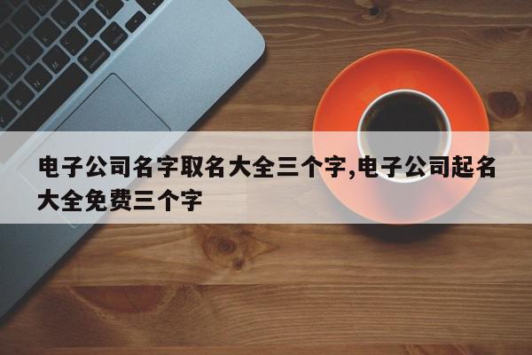 电子公司名字取名大全三个字,电子公司起名大全免费三个字