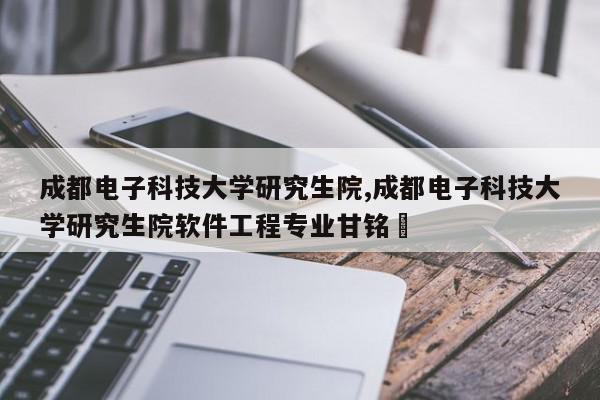 成都电子科技大学研究生院,成都电子科技大学研究生院软件工程专业甘铭瑀