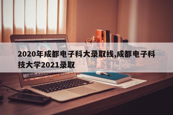 2020年成都电子科大录取线,成都电子科技大学2021录取