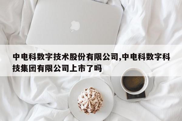 中电科数字技术股份有限公司,中电科数字科技集团有限公司上市了吗