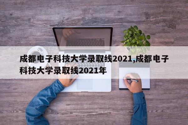 成都电子科技大学录取线2021,成都电子科技大学录取线2021年