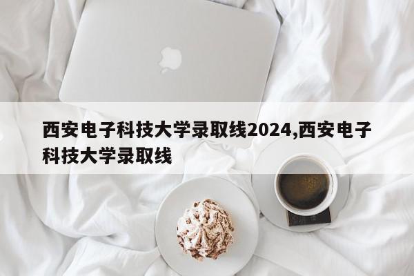 西安电子科技大学录取线2024,西安电子科技大学录取线