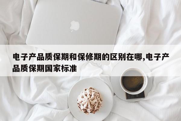 电子产品质保期和保修期的区别在哪,电子产品质保期国家标准