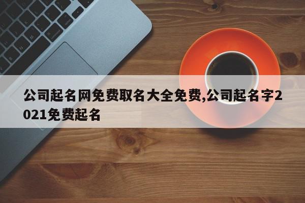 公司起名网免费取名大全免费,公司起名字2021免费起名
