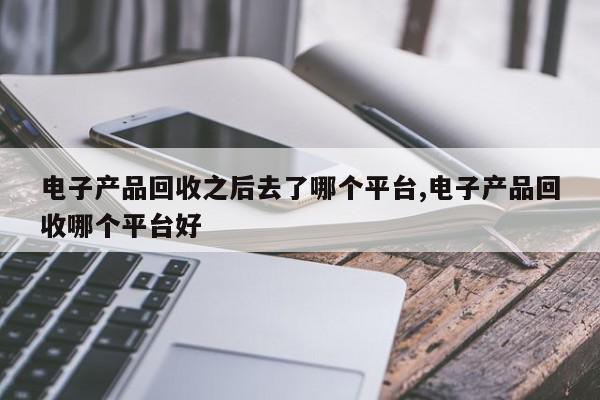 电子产品回收之后去了哪个平台,电子产品回收哪个平台好