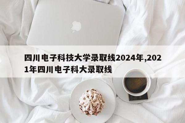 四川电子科技大学录取线2024年,2021年四川电子科大录取线