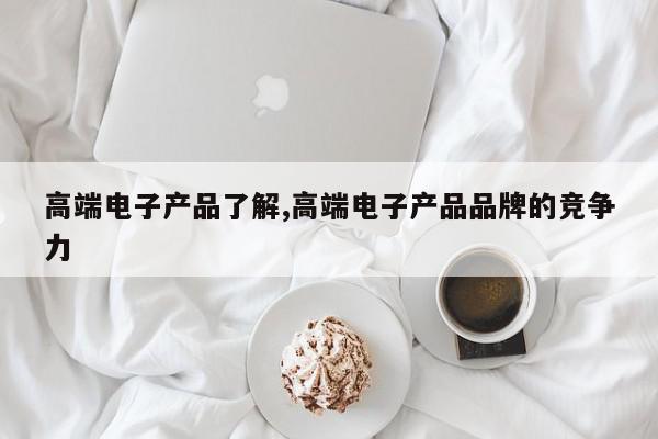高端电子产品了解,高端电子产品品牌的竞争力