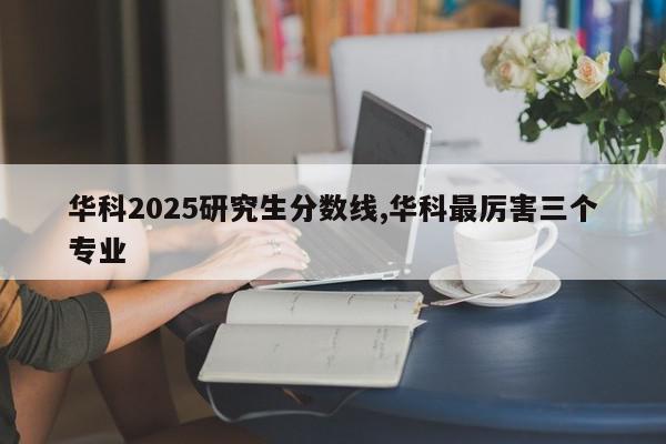 华科2025研究生分数线,华科最厉害三个专业