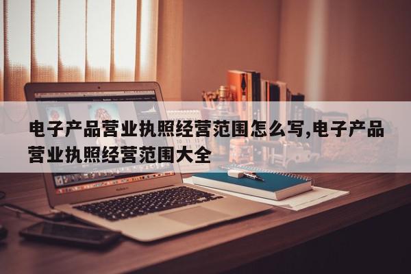 电子产品营业执照经营范围怎么写,电子产品营业执照经营范围大全
