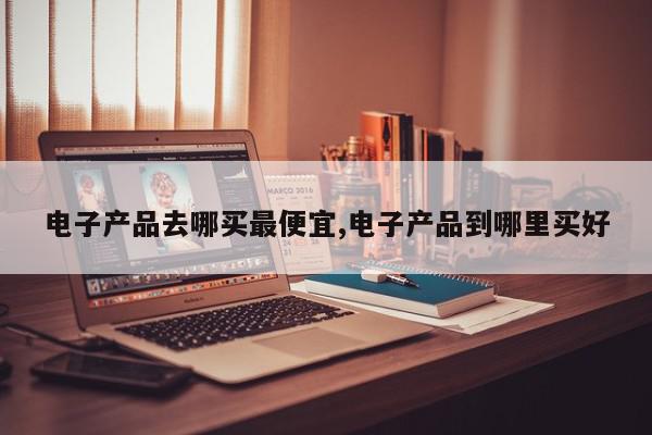 电子产品去哪买最便宜,电子产品到哪里买好