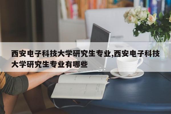 西安电子科技大学研究生专业,西安电子科技大学研究生专业有哪些