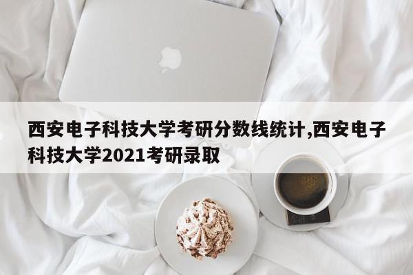 西安电子科技大学考研分数线统计,西安电子科技大学2021考研录取